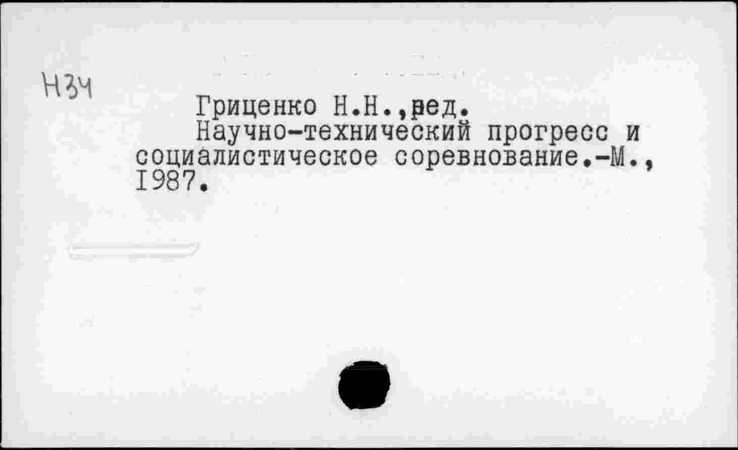 ﻿
Гриценко Н.Н.,ред.
Научно-технический прогресс и социалистическое соревнование.-М., 1987.